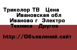 Триколор ТВ › Цена ­ 7 000 - Ивановская обл., Иваново г. Электро-Техника » Другое   